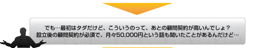 でも…最初はタダだけど、こういうのって、あとの顧問契約が高いんでしょ？設立後の顧問契約が必須で、月々50,000円という話も聞いたことがあるんだけど…
