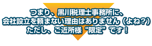 つまり、黒川税理士事務所に、会社設立を頼まない理由はありません(よね?)ただし、ご近所様”限定”です!