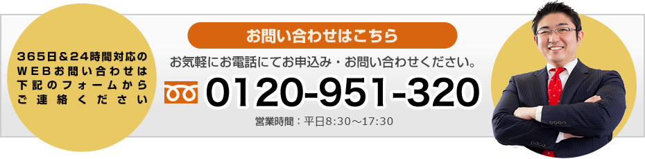 365日&24時間対応のWEBお問い合わせは下記のフォームからご連絡ください お申し込み&お問合せはこちらから お気軽に、お電話にてお申込み・お問い合わせください。0120-951-320 営業時間:平日8:30~18:30