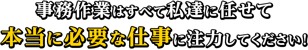 事務作業はすべて私達に任せて本当に必要な仕事に注力してください！