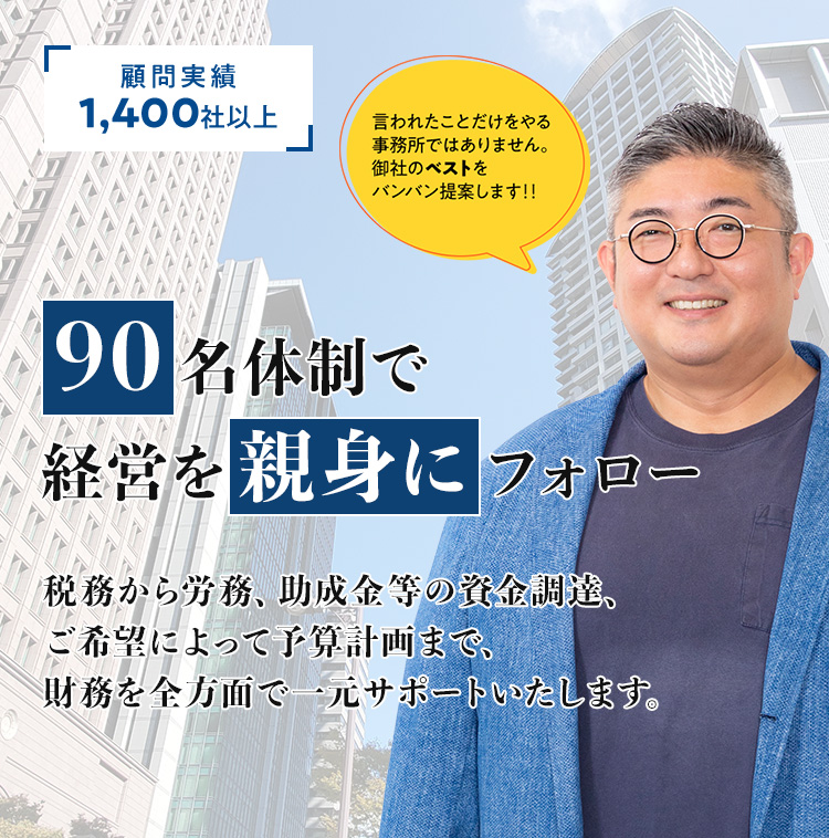 顧問実績 1,400社以上 会社を成長させたいなら、成長している税理士事務所 そして、本気で親身になってくれる税理士事務所を選んでください 税理士はこだわって選んでください